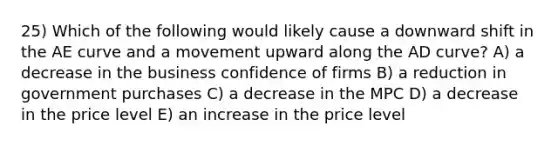 25) Which of the following would likely cause a downward shift in the AE curve and a movement upward along the AD curve? A) a decrease in the business confidence of firms B) a reduction in government purchases C) a decrease in the MPC D) a decrease in the price level E) an increase in the price level