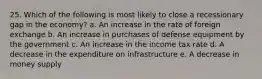 25. Which of the following is most likely to close a recessionary gap in the economy? a. An increase in the rate of foreign exchange b. An increase in purchases of defense equipment by the government c. An increase in the income tax rate d. A decrease in the expenditure on infrastructure e. A decrease in money supply