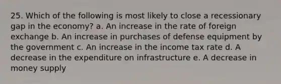 25. Which of the following is most likely to close a recessionary gap in the economy? a. An increase in the rate of foreign exchange b. An increase in purchases of defense equipment by the government c. An increase in the income tax rate d. A decrease in the expenditure on infrastructure e. A decrease in money supply