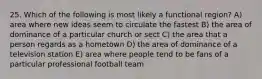 25. Which of the following is most likely a functional region? A) area where new ideas seem to circulate the fastest B) the area of dominance of a particular church or sect C) the area that a person regards as a hometown D) the area of dominance of a television station E) area where people tend to be fans of a particular professional football team