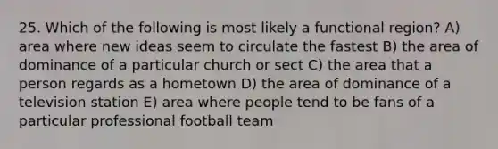 25. Which of the following is most likely a functional region? A) area where new ideas seem to circulate the fastest B) the area of dominance of a particular church or sect C) the area that a person regards as a hometown D) the area of dominance of a television station E) area where people tend to be fans of a particular professional football team