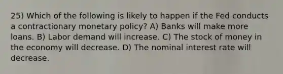 25) Which of the following is likely to happen if the Fed conducts a contractionary monetary policy? A) Banks will make more loans. B) Labor demand will increase. C) The stock of money in the economy will decrease. D) The nominal interest rate will decrease.