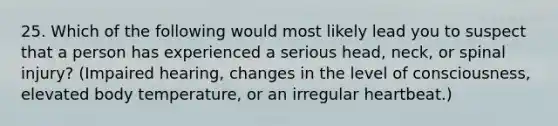 25. Which of the following would most likely lead you to suspect that a person has experienced a serious head, neck, or spinal injury? (Impaired hearing, changes in the level of consciousness, elevated body temperature, or an irregular heartbeat.)