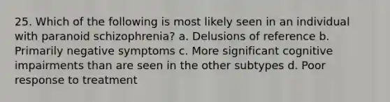 25. Which of the following is most likely seen in an individual with paranoid schizophrenia? a. Delusions of reference b. Primarily negative symptoms c. More significant cognitive impairments than are seen in the other subtypes d. Poor response to treatment