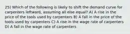 25) Which of the following is likely to shift the demand curve for carpenters leftward, assuming all else equal? A) A rise in the price of the tools used by carpenters B) A fall in the price of the tools used by carpenters C) A rise in the wage rate of carpenters D) A fall in the wage rate of carpenters