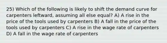 25) Which of the following is likely to shift the demand curve for carpenters leftward, assuming all else equal? A) A rise in the price of the tools used by carpenters B) A fall in the price of the tools used by carpenters C) A rise in the wage rate of carpenters D) A fall in the wage rate of carpenters