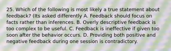 25. Which of the following is most likely a true statement about feedback? (Its asked differently A. Feedback should focus on facts rather than inferences. B. Overly descriptive feedback is too complex to be useful. C. Feedback is ineffective if given too soon after the behavior occurs. D. Providing both positive and negative feedback during one session is contradictory.