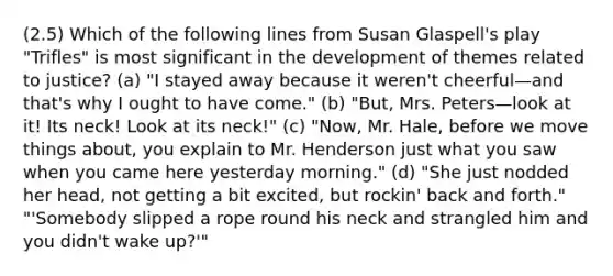 (2.5) Which of the following lines from Susan Glaspell's play "Trifles" is most significant in the development of themes related to justice? (a) "I stayed away because it weren't cheerful—and that's why I ought to have come." (b) "But, Mrs. Peters—look at it! Its neck! Look at its neck!" (c) "Now, Mr. Hale, before we move things about, you explain to Mr. Henderson just what you saw when you came here yesterday morning." (d) "She just nodded her head, not getting a bit excited, but rockin' back and forth." "'Somebody slipped a rope round his neck and strangled him and you didn't wake up?'"