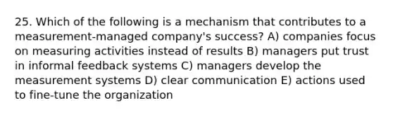 25. Which of the following is a mechanism that contributes to a measurement-managed company's success? A) companies focus on measuring activities instead of results B) managers put trust in informal feedback systems C) managers develop the measurement systems D) clear communication E) actions used to fine-tune the organization