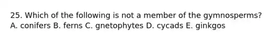 25. Which of the following is not a member of the gymnosperms? A. conifers B. ferns C. gnetophytes D. cycads E. ginkgos