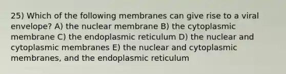 25) Which of the following membranes can give rise to a viral envelope? A) the nuclear membrane B) the cytoplasmic membrane C) the endoplasmic reticulum D) the nuclear and cytoplasmic membranes E) the nuclear and cytoplasmic membranes, and the endoplasmic reticulum