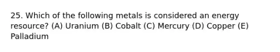 25. Which of the following metals is considered an energy resource? (A) Uranium (B) Cobalt (C) Mercury (D) Copper (E) Palladium