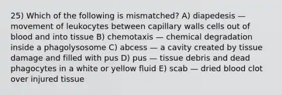 25) Which of the following is mismatched? A) diapedesis — movement of leukocytes between capillary walls cells out of blood and into tissue B) chemotaxis — chemical degradation inside a phagolysosome C) abcess — a cavity created by tissue damage and filled with pus D) pus — tissue debris and dead phagocytes in a white or yellow fluid E) scab — dried blood clot over injured tissue