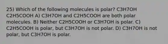 25) Which of the following molecules is polar? C3H7OH C2H5COOH A) C3H7OH and C2H5COOH are both polar molecules. B) Neither C2H5COOH or C3H7OH is polar. C) C2H5COOH is polar, but C3H7OH is not polar. D) C3H7OH is not polar, but C3H7OH is polar.