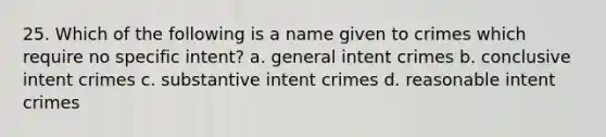 25. Which of the following is a name given to crimes which require no specific intent? a. general intent crimes b. conclusive intent crimes c. substantive intent crimes d. reasonable intent crimes