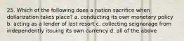 25. Which of the following does a nation sacrifice when dollarization takes place? a. conducting its own monetary policy b. acting as a lender of last resort c. collecting seignorage from independently issuing its own currency d. all of the above