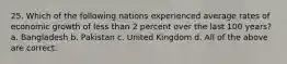 25. Which of the following nations experienced average rates of economic growth of less than 2 percent over the last 100 years? a. Bangladesh b. Pakistan c. United Kingdom d. All of the above are correct.