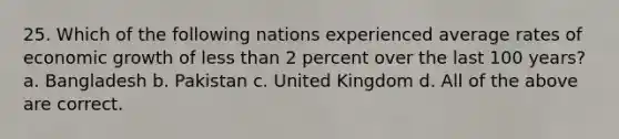 25. Which of the following nations experienced average rates of economic growth of less than 2 percent over the last 100 years? a. Bangladesh b. Pakistan c. United Kingdom d. All of the above are correct.