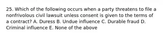 25. Which of the following occurs when a party threatens to file a nonfrivolous civil lawsuit unless consent is given to the terms of a contract? A. Duress B. Undue influence C. Durable fraud D. Criminal influence E. None of the above