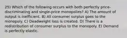 25) Which of the following occurs with both perfectly price-discriminating and single-price monopolies? A) The amount of output is inefficient. B) All consumer surplus goes to the monopoly. C) Deadweight loss is created. D) There is a redistribution of consumer surplus to the monopoly. E) Demand is perfectly elastic.