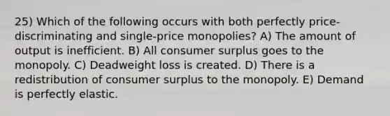 25) Which of the following occurs with both perfectly price-discriminating and single-price monopolies? A) The amount of output is inefficient. B) All <a href='https://www.questionai.com/knowledge/k77rlOEdsf-consumer-surplus' class='anchor-knowledge'>consumer surplus</a> goes to the monopoly. C) Deadweight loss is created. D) There is a redistribution of consumer surplus to the monopoly. E) Demand is perfectly elastic.