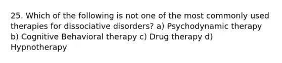 25. Which of the following is not one of the most commonly used therapies for dissociative disorders? a) Psychodynamic therapy b) Cognitive Behavioral therapy c) Drug therapy d) Hypnotherapy