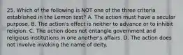 25. Which of the following is NOT one of the three criteria established in the Lemon test? A. The action must have a secular purpose. B. The action's effect is neither to advance or to inhibit religion. C. The action does not entangle government and religious institutions in one another's affairs. D. The action does not involve invoking the name of deity.