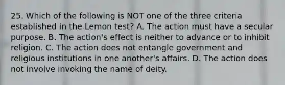 25. Which of the following is NOT one of the three criteria established in the Lemon test? A. The action must have a secular purpose. B. The action's effect is neither to advance or to inhibit religion. C. The action does not entangle government and religious institutions in one another's affairs. D. The action does not involve invoking the name of deity.