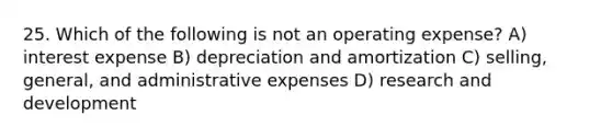 25. Which of the following is not an operating expense? A) interest expense B) depreciation and amortization C) selling, general, and administrative expenses D) research and development