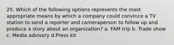 25. Which of the following options represents the most appropriate means by which a company could convince a TV station to send a reporter and cameraperson to follow up and produce a story about an organization? a. FAM trip b. Trade show c. Media advisory d.Press kit