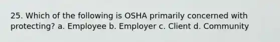 25. Which of the following is OSHA primarily concerned with protecting? a. Employee b. Employer c. Client d. Community