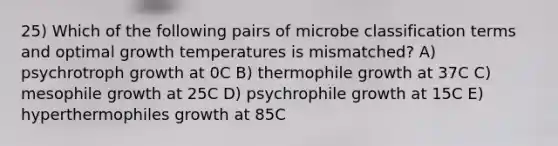 25) Which of the following pairs of microbe classification terms and optimal growth temperatures is mismatched? A) psychrotroph growth at 0C B) thermophile growth at 37C C) mesophile growth at 25C D) psychrophile growth at 15C E) hyperthermophiles growth at 85C