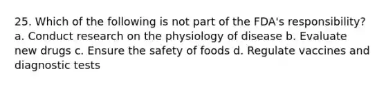 25. Which of the following is not part of the FDA's responsibility? a. Conduct research on the physiology of disease b. Evaluate new drugs c. Ensure the safety of foods d. Regulate vaccines and diagnostic tests