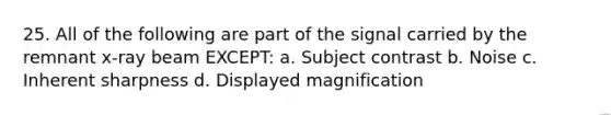 25. All of the following are part of the signal carried by the remnant x-ray beam EXCEPT: a. Subject contrast b. Noise c. Inherent sharpness d. Displayed magnification
