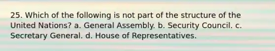 25. Which of the following is not part of the structure of the United Nations? a. General Assembly. b. Security Council. c. Secretary General. d. House of Representatives.