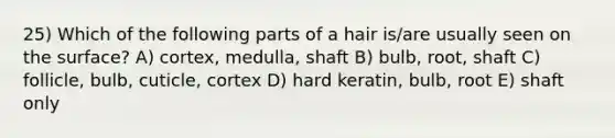 25) Which of the following parts of a hair is/are usually seen on the surface? A) cortex, medulla, shaft B) bulb, root, shaft C) follicle, bulb, cuticle, cortex D) hard keratin, bulb, root E) shaft only