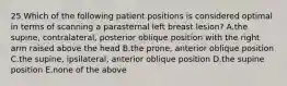 25 Which of the following patient positions is considered optimal in terms of scanning a parasternal left breast lesion? A.the supine, contralateral, posterior oblique position with the right arm raised above the head B.the prone, anterior oblique position C.the supine, ipsilateral, anterior oblique position D.the supine position E.none of the above