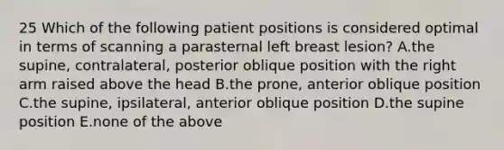 25 Which of the following patient positions is considered optimal in terms of scanning a parasternal left breast lesion? A.the supine, contralateral, posterior oblique position with the right arm raised above the head B.the prone, anterior oblique position C.the supine, ipsilateral, anterior oblique position D.the supine position E.none of the above