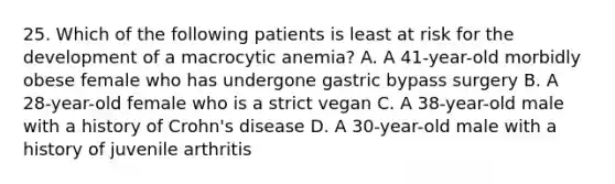 25. Which of the following patients is least at risk for the development of a macrocytic anemia? A. A 41-year-old morbidly obese female who has undergone gastric bypass surgery B. A 28-year-old female who is a strict vegan C. A 38-year-old male with a history of Crohn's disease D. A 30-year-old male with a history of juvenile arthritis