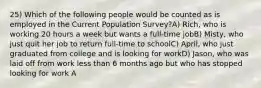 25) Which of the following people would be counted as is employed in the Current Population Survey?A) Rich, who is working 20 hours a week but wants a full-time jobB) Misty, who just quit her job to return full-time to schoolC) April, who just graduated from college and is looking for workD) Jason, who was laid off from work less than 6 months ago but who has stopped looking for work A