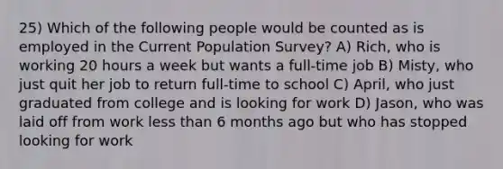 25) Which of the following people would be counted as is employed in the Current Population Survey? A) Rich, who is working 20 hours a week but wants a full-time job B) Misty, who just quit her job to return full-time to school C) April, who just graduated from college and is looking for work D) Jason, who was laid off from work less than 6 months ago but who has stopped looking for work