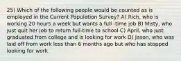 25) Which of the following people would be counted as is employed in the Current Population Survey? A) Rich, who is working 20 hours a week but wants a full -time job B) Misty, who just quit her job to return full-time to school C) April, who just graduated from college and is looking for work D) Jason, who was laid off from work less than 6 months ago but who has stopped looking for work