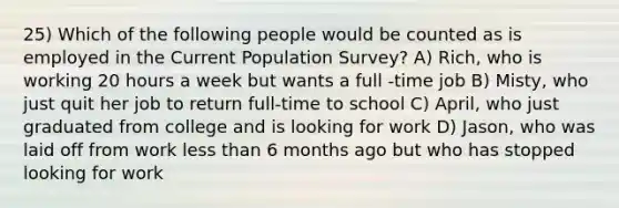 25) Which of the following people would be counted as is employed in the Current Population Survey? A) Rich, who is working 20 hours a week but wants a full -time job B) Misty, who just quit her job to return full-time to school C) April, who just graduated from college and is looking for work D) Jason, who was laid off from work <a href='https://www.questionai.com/knowledge/k7BtlYpAMX-less-than' class='anchor-knowledge'>less than</a> 6 months ago but who has stopped looking for work