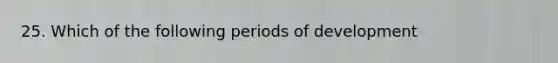 25. Which of the following periods of development