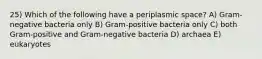 25) Which of the following have a periplasmic space? A) Gram-negative bacteria only B) Gram-positive bacteria only C) both Gram-positive and Gram-negative bacteria D) archaea E) eukaryotes