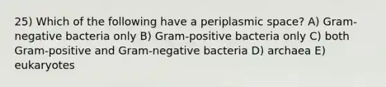 25) Which of the following have a periplasmic space? A) Gram-negative bacteria only B) Gram-positive bacteria only C) both Gram-positive and Gram-negative bacteria D) archaea E) eukaryotes