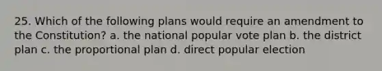 25. Which of the following plans would require an amendment to the Constitution? a. the national popular vote plan b. the district plan c. the proportional plan d. direct popular election