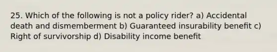 25. Which of the following is not a policy rider? a) Accidental death and dismemberment b) Guaranteed insurability beneﬁt c) Right of survivorship d) Disability income beneﬁt