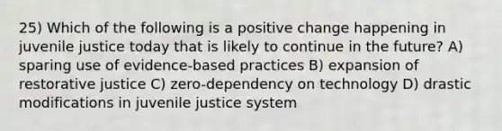 25) Which of the following is a positive change happening in juvenile justice today that is likely to continue in the future? A) sparing use of evidence-based practices B) expansion of restorative justice C) zero-dependency on technology D) drastic modifications in juvenile justice system