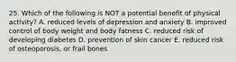 25. Which of the following is NOT a potential benefit of physical activity? A. reduced levels of depression and anxiety B. improved control of body weight and body fatness C. reduced risk of developing diabetes D. prevention of skin cancer E. reduced risk of osteoporosis, or frail bones